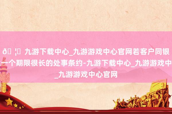 🦄九游下载中心_九游游戏中心官网若客户同银行执意一个期限很长的处事条约-九游下载中心_九游游戏中心官网