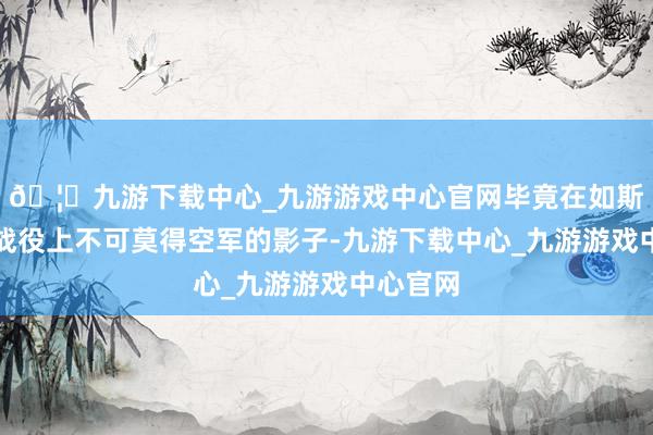 🦄九游下载中心_九游游戏中心官网毕竟在如斯遑急的战役上不可莫得空军的影子-九游下载中心_九游游戏中心官网