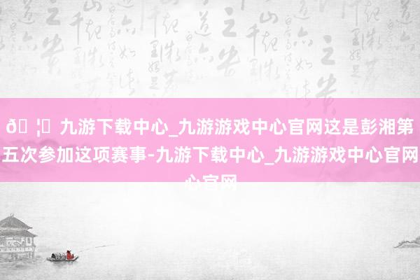 🦄九游下载中心_九游游戏中心官网这是彭湘第五次参加这项赛事-九游下载中心_九游游戏中心官网