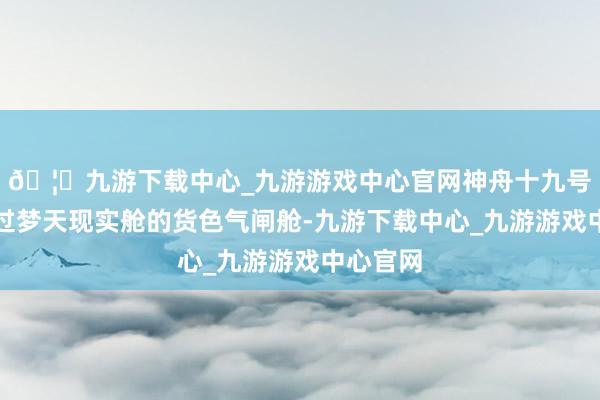 🦄九游下载中心_九游游戏中心官网神舟十九号乘组通过梦天现实舱的货色气闸舱-九游下载中心_九游游戏中心官网