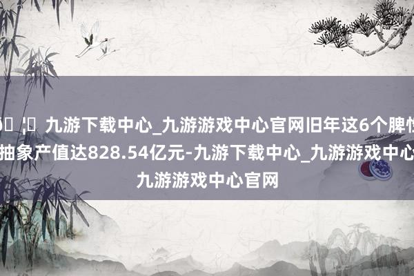 🦄九游下载中心_九游游戏中心官网旧年这6个脾性产业抽象产值达828.54亿元-九游下载中心_九游游戏中心官网