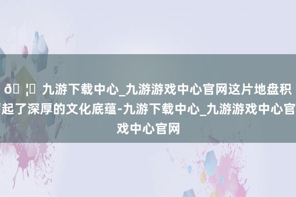 🦄九游下载中心_九游游戏中心官网这片地盘积蓄起了深厚的文化底蕴-九游下载中心_九游游戏中心官网