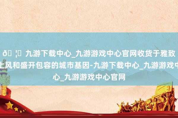 🦄九游下载中心_九游游戏中心官网收货于雅致的区位上风和盛开包容的城市基因-九游下载中心_九游游戏中心官网