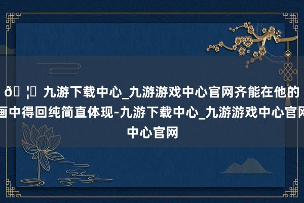 🦄九游下载中心_九游游戏中心官网齐能在他的画中得回纯简直体现-九游下载中心_九游游戏中心官网