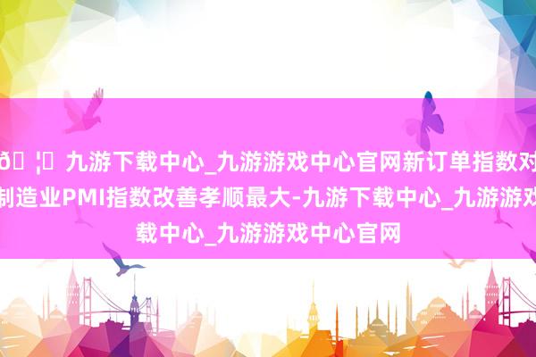 🦄九游下载中心_九游游戏中心官网新订单指数对当月举座制造业PMI指数改善孝顺最大-九游下载中心_九游游戏中心官网