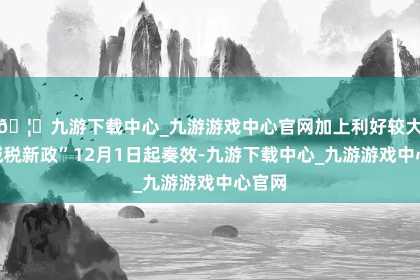 🦄九游下载中心_九游游戏中心官网加上利好较大的“减税新政”12月1日起奏效-九游下载中心_九游游戏中心官网