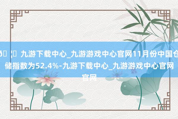 🦄九游下载中心_九游游戏中心官网11月份中国仓储指数为52.4%-九游下载中心_九游游戏中心官网