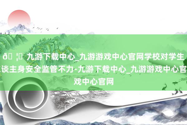 🦄九游下载中心_九游游戏中心官网学校对学生东谈主身安全监管不力-九游下载中心_九游游戏中心官网