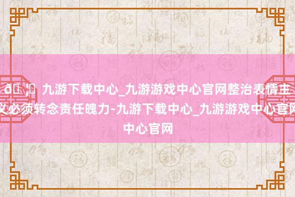 🦄九游下载中心_九游游戏中心官网整治表情主义必须转念责任魄力-九游下载中心_九游游戏中心官网