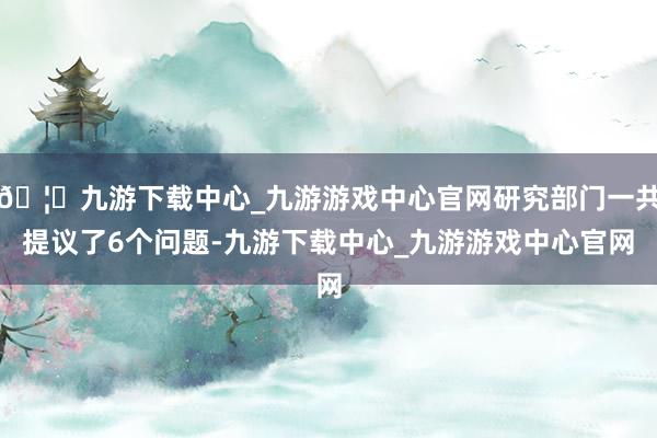 🦄九游下载中心_九游游戏中心官网研究部门一共提议了6个问题-九游下载中心_九游游戏中心官网