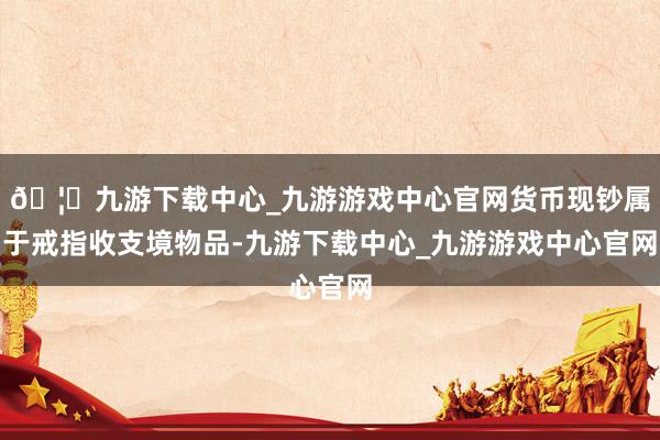 🦄九游下载中心_九游游戏中心官网货币现钞属于戒指收支境物品-九游下载中心_九游游戏中心官网