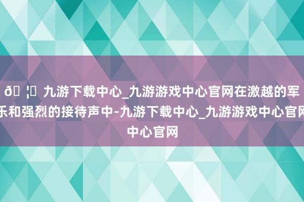 🦄九游下载中心_九游游戏中心官网在激越的军乐和强烈的接待声中-九游下载中心_九游游戏中心官网