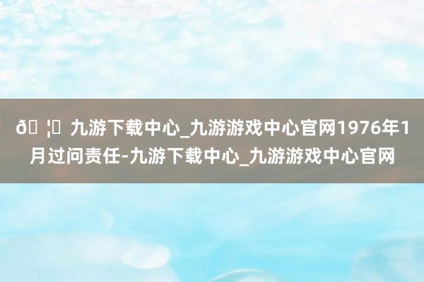 🦄九游下载中心_九游游戏中心官网1976年1月过问责任-九游下载中心_九游游戏中心官网