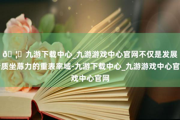 🦄九游下载中心_九游游戏中心官网不仅是发展新质坐蓐力的重表率域-九游下载中心_九游游戏中心官网