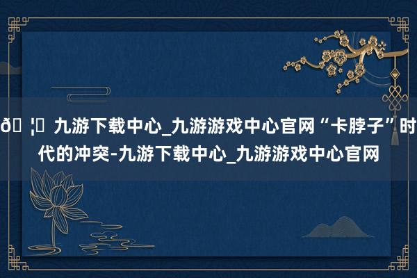 🦄九游下载中心_九游游戏中心官网“卡脖子”时代的冲突-九游下载中心_九游游戏中心官网