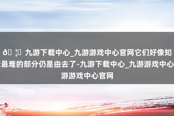 🦄九游下载中心_九游游戏中心官网它们好像知说念最难的部分仍是由去了-九游下载中心_九游游戏中心官网