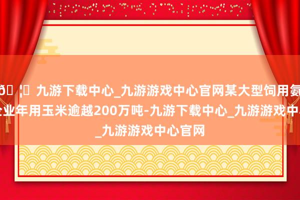 🦄九游下载中心_九游游戏中心官网某大型饲用氨基酸企业年用玉米逾越200万吨-九游下载中心_九游游戏中心官网