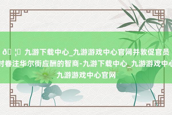 🦄九游下载中心_九游游戏中心官网并敦促官员们不时眷注华尔街应酬的智商-九游下载中心_九游游戏中心官网