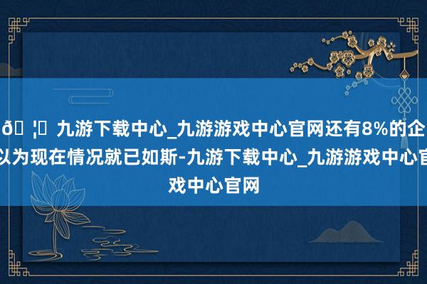 🦄九游下载中心_九游游戏中心官网还有8%的企业以为现在情况就已如斯-九游下载中心_九游游戏中心官网