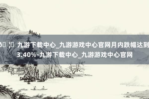 🦄九游下载中心_九游游戏中心官网月内跌幅达到 3.40%-九游下载中心_九游游戏中心官网