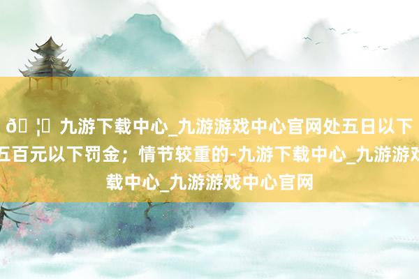 🦄九游下载中心_九游游戏中心官网处五日以下拘留或者五百元以下罚金；情节较重的-九游下载中心_九游游戏中心官网