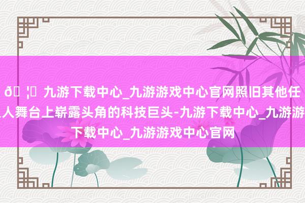 🦄九游下载中心_九游游戏中心官网照旧其他任何一个在人人舞台上崭露头角的科技巨头-九游下载中心_九游游戏中心官网