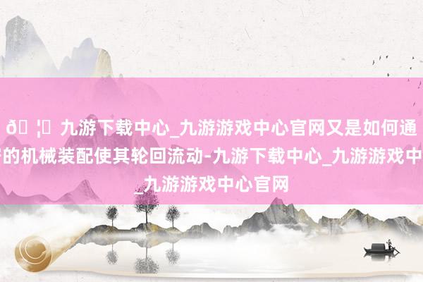 🦄九游下载中心_九游游戏中心官网又是如何通过精密的机械装配使其轮回流动-九游下载中心_九游游戏中心官网