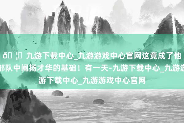 🦄九游下载中心_九游游戏中心官网这竟成了他日后在转换部队中阐扬才华的基础！有一天-九游下载中心_九游游戏中心官网