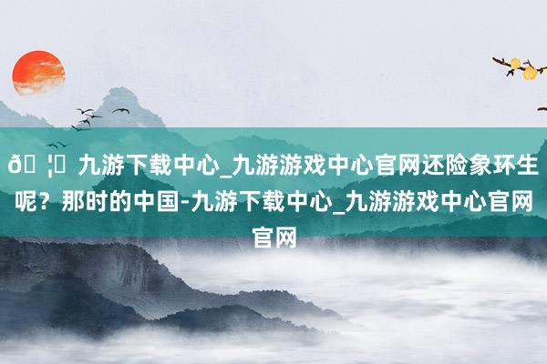 🦄九游下载中心_九游游戏中心官网还险象环生呢？那时的中国-九游下载中心_九游游戏中心官网