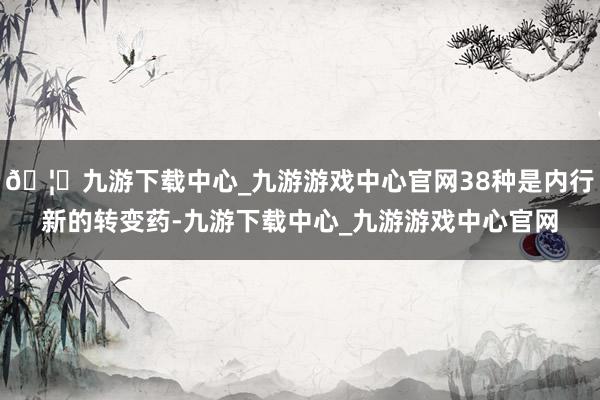 🦄九游下载中心_九游游戏中心官网38种是内行新的转变药-九游下载中心_九游游戏中心官网