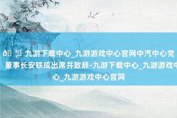 🦄九游下载中心_九游游戏中心官网中汽中心党委文告、董事长安铁成出席并致辞-九游下载中心_九游游戏中心官网