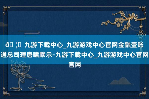 🦄九游下载中心_九游游戏中心官网　　金融壹账通总司理唐啸默示-九游下载中心_九游游戏中心官网