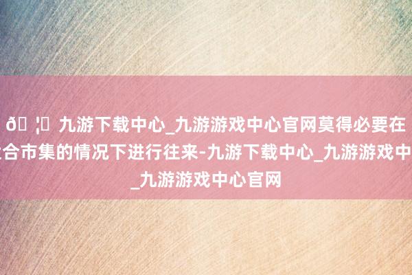 🦄九游下载中心_九游游戏中心官网莫得必要在莫得适合市集的情况下进行往来-九游下载中心_九游游戏中心官网