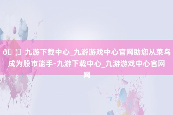 🦄九游下载中心_九游游戏中心官网助您从菜鸟成为股市能手-九游下载中心_九游游戏中心官网