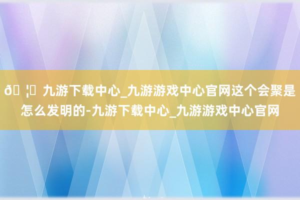 🦄九游下载中心_九游游戏中心官网这个会聚是怎么发明的-九游下载中心_九游游戏中心官网