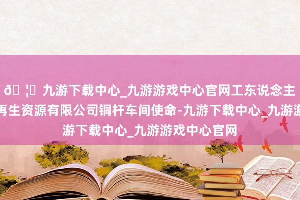 🦄九游下载中心_九游游戏中心官网工东说念主在天津新能再生资源有限公司铜杆车间使命-九游下载中心_九游游戏中心官网