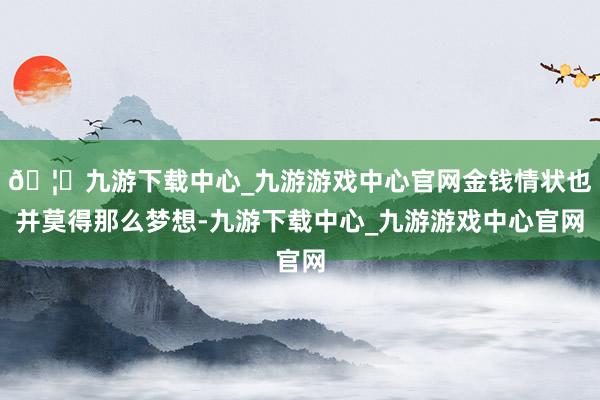 🦄九游下载中心_九游游戏中心官网金钱情状也并莫得那么梦想-九游下载中心_九游游戏中心官网