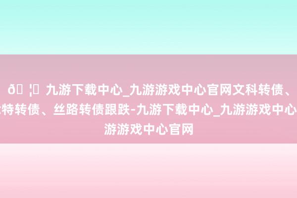 🦄九游下载中心_九游游戏中心官网文科转债、念念特转债、丝路转债跟跌-九游下载中心_九游游戏中心官网