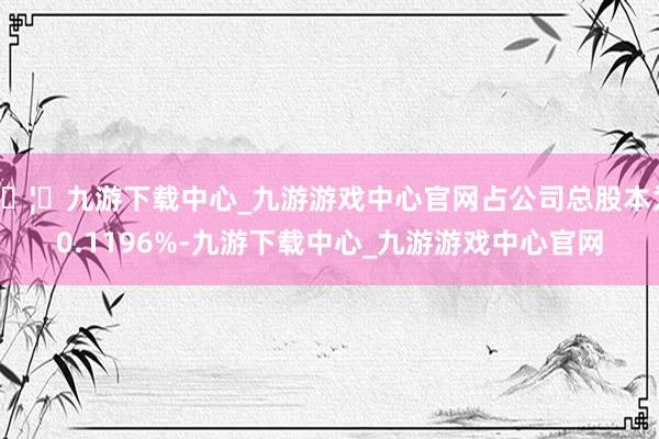 🦄九游下载中心_九游游戏中心官网占公司总股本为0.1196%-九游下载中心_九游游戏中心官网