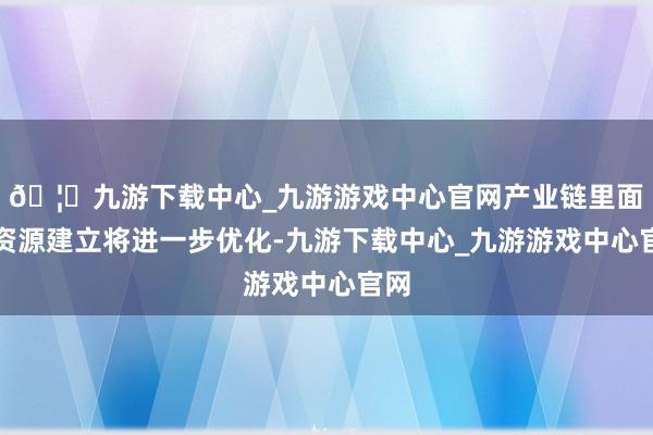 🦄九游下载中心_九游游戏中心官网产业链里面的资源建立将进一步优化-九游下载中心_九游游戏中心官网