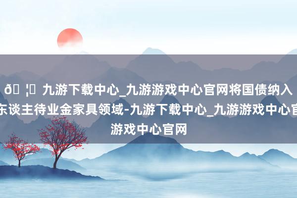 🦄九游下载中心_九游游戏中心官网将国债纳入个东谈主待业金家具领域-九游下载中心_九游游戏中心官网