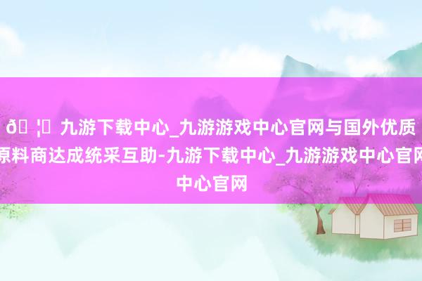 🦄九游下载中心_九游游戏中心官网与国外优质原料商达成统采互助-九游下载中心_九游游戏中心官网