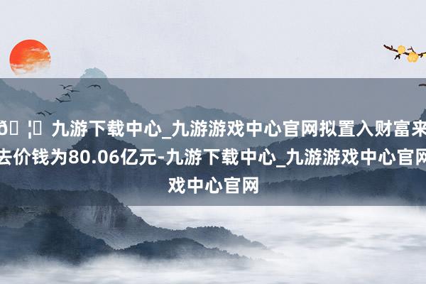 🦄九游下载中心_九游游戏中心官网拟置入财富来去价钱为80.06亿元-九游下载中心_九游游戏中心官网