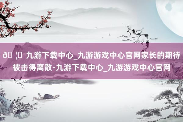 🦄九游下载中心_九游游戏中心官网家长的期待被击得离散-九游下载中心_九游游戏中心官网