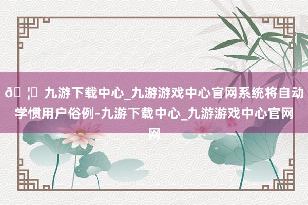 🦄九游下载中心_九游游戏中心官网系统将自动学惯用户俗例-九游下载中心_九游游戏中心官网