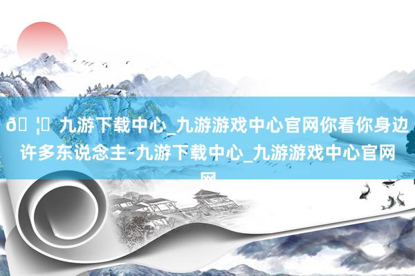 🦄九游下载中心_九游游戏中心官网你看你身边许多东说念主-九游下载中心_九游游戏中心官网