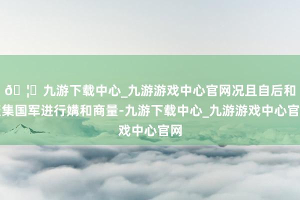 🦄九游下载中心_九游游戏中心官网况且自后和聚集国军进行媾和商量-九游下载中心_九游游戏中心官网