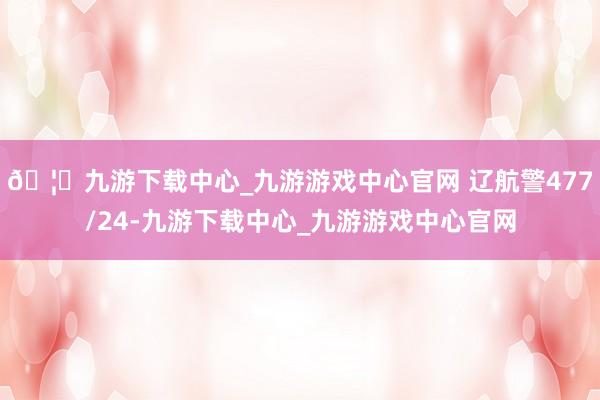 🦄九游下载中心_九游游戏中心官网 辽航警477/24-九游下载中心_九游游戏中心官网