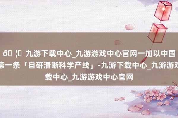 🦄九游下载中心_九游游戏中心官网一加以中国手机厂商第一条「自研清晰科学产线」-九游下载中心_九游游戏中心官网