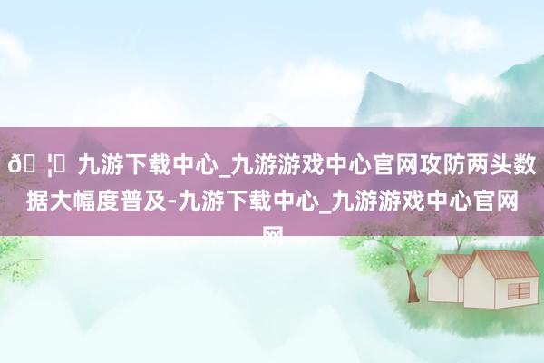 🦄九游下载中心_九游游戏中心官网攻防两头数据大幅度普及-九游下载中心_九游游戏中心官网